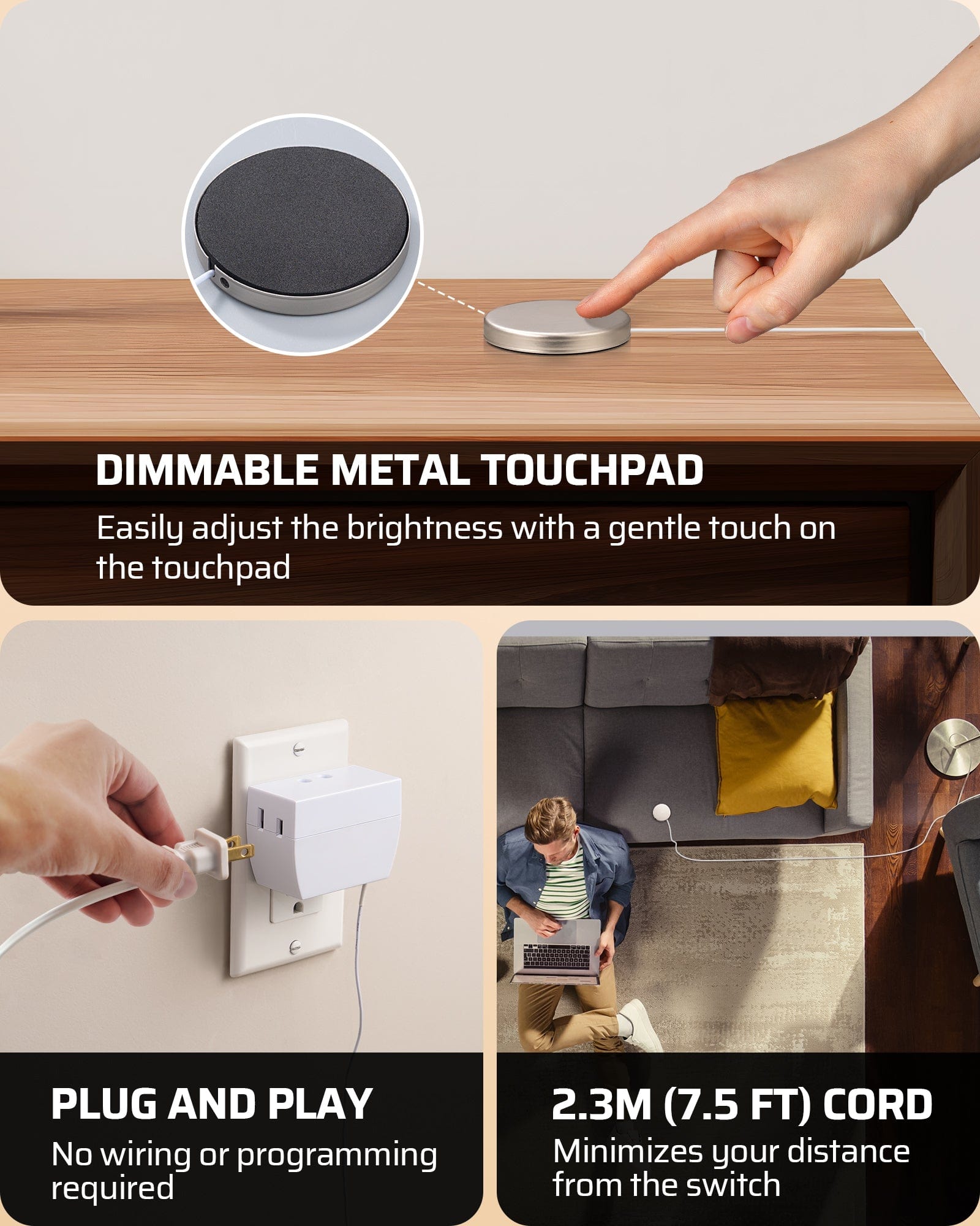 Dimmer Switch: Dimmable metal touchpad for easy brightness adjustment with a gentle touch; plug and play with no wiring or programming; includes a 7.5ft (2.3m) cord for flexible reach